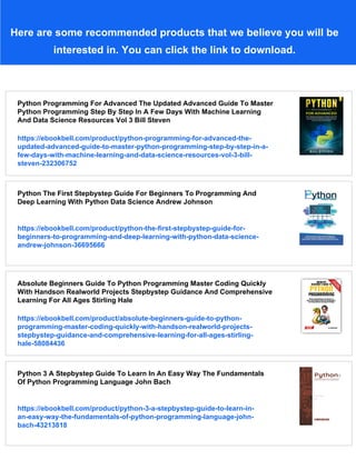 Here are some recommended products that we believe you will be
interested in. You can click the link to download.
Python Programming For Advanced The Updated Advanced Guide To Master
Python Programming Step By Step In A Few Days With Machine Learning
And Data Science Resources Vol 3 Bill Steven
https://ebookbell.com/product/python-programming-for-advanced-the-
updated-advanced-guide-to-master-python-programming-step-by-step-in-a-
few-days-with-machine-learning-and-data-science-resources-vol-3-bill-
steven-232306752
Python The First Stepbystep Guide For Beginners To Programming And
Deep Learning With Python Data Science Andrew Johnson
https://ebookbell.com/product/python-the-first-stepbystep-guide-for-
beginners-to-programming-and-deep-learning-with-python-data-science-
andrew-johnson-36695666
Absolute Beginners Guide To Python Programming Master Coding Quickly
With Handson Realworld Projects Stepbystep Guidance And Comprehensive
Learning For All Ages Stirling Hale
https://ebookbell.com/product/absolute-beginners-guide-to-python-
programming-master-coding-quickly-with-handson-realworld-projects-
stepbystep-guidance-and-comprehensive-learning-for-all-ages-stirling-
hale-58084436
Python 3 A Stepbystep Guide To Learn In An Easy Way The Fundamentals
Of Python Programming Language John Bach
https://ebookbell.com/product/python-3-a-stepbystep-guide-to-learn-in-
an-easy-way-the-fundamentals-of-python-programming-language-john-
bach-43213818
 