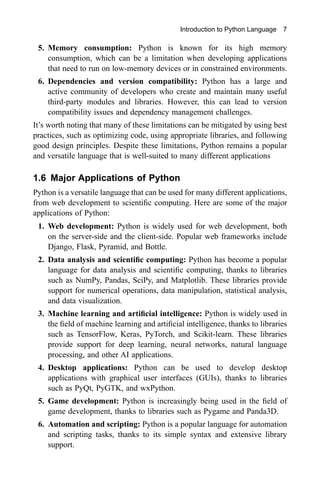 Introduction to Python Language 7
5. Memory consumption: Python is known for its high memory
consumption, which can be a limitation when developing applications
that need to run on low-memory devices or in constrained environments.
6. Dependencies and version compatibility: Python has a large and
active community of developers who create and maintain many useful
third-party modules and libraries. However, this can lead to version
compatibility issues and dependency management challenges.
It’s worth noting that many of these limitations can be mitigated by using best
practices, such as optimizing code, using appropriate libraries, and following
good design principles. Despite these limitations, Python remains a popular
and versatile language that is well-suited to many different applications
1.6 Major Applications of Python
Python is a versatile language that can be used for many different applications,
from web development to scientific computing. Here are some of the major
applications of Python:
1. Web development: Python is widely used for web development, both
on the server-side and the client-side. Popular web frameworks include
Django, Flask, Pyramid, and Bottle.
2. Data analysis and scientific computing: Python has become a popular
language for data analysis and scientific computing, thanks to libraries
such as NumPy, Pandas, SciPy, and Matplotlib. These libraries provide
support for numerical operations, data manipulation, statistical analysis,
and data visualization.
3. Machine learning and artificial intelligence: Python is widely used in
the field of machine learning and artificial intelligence, thanks to libraries
such as TensorFlow, Keras, PyTorch, and Scikit-learn. These libraries
provide support for deep learning, neural networks, natural language
processing, and other AI applications.
4. Desktop applications: Python can be used to develop desktop
applications with graphical user interfaces (GUIs), thanks to libraries
such as PyQt, PyGTK, and wxPython.
5. Game development: Python is increasingly being used in the field of
game development, thanks to libraries such as Pygame and Panda3D.
6. Automation and scripting: Python is a popular language for automation
and scripting tasks, thanks to its simple syntax and extensive library
support.
 
