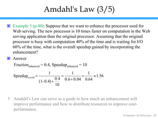 Computer Architecture- 28
Amdahl's Law (3/5)
 Example 3 (p.40): Suppose that we want to enhance the processor used for
Web serving. The new processor is 10 times faster on computation in the Web
serving application than the original processor. Assuming that the original
processor is busy with computation 40% of the time and is waiting for I/O
60% of the time, what is the overall speedup gained by incorporating the
enhancement?
 Answer
Fractionenhanced = 0.4, Speedupenhanced = 10
56
.
1
64
.
0
1
0.04
0.6
1
10
0.4
0.4)
-
(1
1
Speedupoverall 





† Amdahl’s Law can serve as a guide to how much an enhancement will
improve performance and how to distribute resources to improve cost-
performance.
 