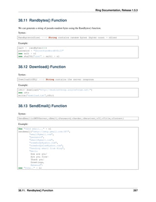 Ring Documentation, Release 1.5.3
38.11 Randbytes() Function
We can generate a string of pseudo-random bytes using the Randbytes() function.
Syntax:
Randbytes(nSize) ---> String contains random bytes (bytes count = nSize)
Example:
salt = randbytes(32)
password = "SecretPassWord@$%123"
see salt + nl
see sha256("test" + salt) + nl
38.12 Download() Function
Syntax:
Download(cURL) ---> String contains the server response
Example:
cStr= download("http://doublesvsoop.sourceforge.net/")
see cStr
write("download.txt",cStr)
38.13 SendEmail() Function
Syntax:
SendEmail(cSMTPServer,cEmail,cPassword,cSender,cReceiver,cCC,cTitle,cContent)
Example:
See "Send email..." + nl
sendemail("smtp://smtp.gmail.com:587",
"email@gmail.com",
"password",
"email@gmail.com",
"somebody@yahoo.com",
"somebodyelse@yahoo.com",
"Sending email from Ring",
"Hello
How are you?
Are you fine?
Thank you!
Greetings,
Mahmoud")
see "Done.." + nl
38.11. Randbytes() Function 267
 