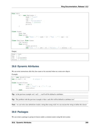 Ring Documentation, Release 1.5.2
Func main
e1 = new Employee {
Name = "test"
age = 20
job = "programmer"
salary = 20000000
print()
}
Class Human
Name Age
func print
see "Name : " + name + nl + "Age : " + age + nl
Class Employee from Human
Job Salary
func print
super.print()
see "Job : " + job + nl + "Salary : " + salary + nl
Output:
Name : test
Age : 20
Job : programmer
Salary : 20000000
39.8 Dynamic Attributes
We can write instructions after the class name to be executed when we create new objects
Example:
o1 = new dynamicClass
see o1.var5 + nl # output 5
Class DynamicClass
for x = 1 to 10
cStr = "var" + x + " = " + x
eval(cStr)
next
Tip: in the previous example var1, var2, ..., var10 will be deﬁned as attributes.
Tip: The problem with the previous example is that x and cStr will be deﬁned as attributes too!
Note: we can write class deﬁnitions inside a string then using eval() we can execute the string to deﬁne the classes
39.9 Packages
We can create a package (a group of classes under a common name) using the next syntax
39.8. Dynamic Attributes 269
 