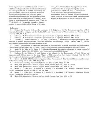 Volmer equation can be used.This modified equation is
valid because the quenchermust be within a certain space
and not all quenchers will be available in this space.This
space is called the active sphere around the fluorescent
group. When the group is within the active sphere,
instantaneous quenching occurs.The probability that the
quencheris not in the sphere equals e-V[Q], where V is the
volume of the active sphere.I0 is reduced to I0e-V[Q] and I0e-
V[Q] / I = kq[Q] +1. The modified form allows the rate
constant for quenching,kq, and the lifetime of the excited
state,, to be determined from the slope.1 Future studies
could continue this investigation using other known
quenchers,such as SCN-, O2, and Cl-. Future studies
should endeavorto obtain paired sets of halide
measurements in order to minimize the photodegradation
effects of calcein. In addition, the calcein solution could be
wrapped in aluminum foil to prevent exposure to light.
References.
1. Carrigan, S.; Doucette, S.; Jones, C.; Marzzacco, C. J.; Halpern, A. M. The fluorescence quenching of 5, 6-
benzoquinoline and its conjugate acid by Cl-, Br-, SCN-, and I- ions. Journal of Photochemistry and Photobiology. A:
Chemistry. 1996, 99, 29-35.
2. Lakowicz, J. R. Principles of Fluorescence Spectroscopy, 3rd ed.; Springer: Baltimore, 2007; pp 277.
3. Lakowicz, J. R. Principles of Fluorescence Spectroscopy, 3rd ed.; Springer: Baltimore, 2007; pp 1-3
4. Yavorskyy, A.; Hernandez-Santana, A.; McCarthy, G.; McMahon, G. Detection of calciumphosphate crystals in the
joint fluid of patients with osteoarthritis – analytical approaches and challenges. Analyst , [Online] 2008, 133, 302-318.
http://pubs.rsc.org/en/content/articlehtml/2008/an/b716791a
5. Pybus, J. Determination of calcium and magnesium in serum and urine by atomic absorption spectrophotometry.
Clinica Chimica Acta [Online] 1969, 23, 309-317. http://www.sciencedirect.com/science/article/pii/0009898169900461
6. Lewin, M. R.; Wills, M. R.; Baron, D. N. Ultramicrofluorimetric determination of calcium in plasma. Journal of
Clinical Pathology [Online] 1969, 22, 222-225. http://jcp.bmj.com/content/22/2/222.abstract
7. Ntailianas, H. A.; Whitney, R. McL. Calcein as an Indicator for the Determination of Total Calcium and
Magnesium and Calcium Alone in the Same Aliquot of Milk. Journal of Dairy Science [Online] 1964, 47, 19-27.
http://www.journalofdairyscience.org/article/S0022-0302(64)88575-1/abstract
8. Gutow, J. H. Halide (Cl-) Quenching of Quinine Sulfate Fluorescence: A Time-Resolved Fluorescence Experiment
for Physical Chemistry. Chem. Educ. 2005, 82 (2), 302.
9. Fluorescence quenching of coumarins by halide ions. Elsevier. 2004, 60 (4), 757-763.
10. Harris, D. C. Quantitative Chemical Analysis, 8th ed.; Freeman: New York, 2010; pp 433-434.
11. Harris, D. C. Quantitative Chemical Analysis, 8th ed.; Freeman: New York, 2010; pp 436.
12. Brown, T. L.; LeMay, H. E., Jr.; Bursten, B. E.; Murphy, C. J.; Woodward, P. M. Chemistry: The Central Science,
12th ed.; Prentice Hall: Boston, 2012; pp 257, 261, 264, 1064.
13. Brown, T. L.; LeMay, H. E., Jr.; Bursten, B. E.; Murphy, C. J.; Woodward, P. M. Chemistry: The Central Science,
12th ed.; Prentice Hall: Boston, 2012; pp 263.
14. Harris, D. C. Quantitative Chemical Analysis, 8th ed.; Freeman: New York, 2010; pp 298.
 