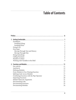 Table of Contents
Preface. . . . . . . . . . . . . . . . . . . . . . . . . . . . . . . . . . . . . . . . . . . . . . . . . . . . . . . . . . . . . . . . . . . . . . . ix
1. Getting Comfortable. . . . . . . . . . . . . . . . . . . . . . . . . . . . . . . . . . . . . . . . . . . . . . . . . . . . . . . . . 1
Installation 1
Installing Erlang 1
Installing Elixir 2
Firing It Up 2
First Steps 3
Moving Through Text and History 4
Moving Through Files 4
Doing Something 5
Calling Functions 6
Numbers in Elixir 7
Working with Variables in the Shell 9
2. Functions and Modules. . . . . . . . . . . . . . . . . . . . . . . . . . . . . . . . . . . . . . . . . . . . . . . . . . . . . . 11
Fun with fn 11
And the & 13
Defining Modules 13
From Module to Free-Floating Function 17
Splitting Code Across Modules 17
Combining Functions with the Pipe Operator 19
Importing Functions 20
Default Values for Arguments 21
Documenting Code 22
Documenting Functions 23
Documenting Modules 24
iii
 