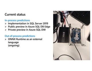 Current status
In-process predictions
Ø Implementation in SQL Server 2019
Ø Public preview in Azure SQL DB Edge
Ø Private preview in Azure SQL DW
Out-of-process predictions
Ø ONNX Runtime as an external
language
(ongoing)
 