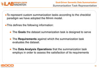 Goal-Driven Semantic Data Summarization

Summarization Task Representation

●To represent custom summarization tasks according to the checklist
paradigm we have adopted the Minim model.

●This defines the following information:
● The Goals the dataset summarization task is designed to serve

● The Requirements against which the summarization task
evaluates the dataset.
● The Data Analysis Operations that the summarization task
employs in order to assess the satisfaction of its requirements

10

 