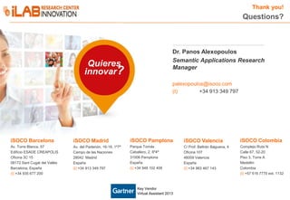 Thank you!

Questions?

Dr. Panos Alexopoulos
Semantic Applications Research
Manager

Quieres
innovar?

palexopoulos@isoco.com
(t)
+34 913 349 797

iSOCO Barcelona

iSOCO Madrid

iSOCO Pamplona

iSOCO Valencia

iSOCO Colombia

Av. Torre Blanca, 57
Edificio ESADE CREAPOLIS
Oficina 3C 15
08172 Sant Cugat del Vallès
Barcelona, España
(t) +34 935 677 200

Av. del Partenón, 16-18, 1º7ª
Campo de las Naciones
28042 Madrid
España
(t) +34 913 349 797

Parque Tomás
Caballero, 2, 6º4ª
31006 Pamplona
España
(t) +34 948 102 408

C/ Prof. Beltrán Báguena, 4
Oficina 107
46009 Valencia
España
(t) +34 963 467 143

Complejo Ruta N
Calle 67, 52-20
Piso 3, Torre A
Medellín
Colombia
(t) +57 516 7770 ext. 1132

Key Vendor
Virtual Assistant 2013

18

 