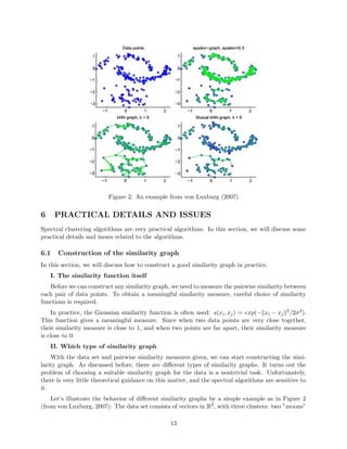 Figure 2: An example from von Luxburg (2007)
6 PRACTICAL DETAILS AND ISSUES
Spectral clustering algorithms are very practical algorithms. In this section, we will discuss some
practical details and issues related to the algorithms.
6.1 Construction of the similarity graph
In this section, we will discuss how to construct a good similarity graph in practice.
I. The similarity function itself
Before we can construct any similarity graph, we need to measure the pairwise similarity between
each pair of data points. To obtain a meaningful similarity measure, careful choice of similarity
functions is required.
In practice, the Gaussian similarity function is often used: s(xi, xj) = exp(− xi − xj
2/2σ2).
This function gives a meaningful measure. Since when two data points are very close together,
their similarity measure is close to 1, and when two points are far apart, their similarity measure
is close to 0.
II. Which type of similarity graph
With the data set and pairwise similarity measures given, we can start constructing the simi-
larity graph. As discussed before, there are diﬀerent types of similarity graphs. It turns out the
problem of choosing a suitable similarity graph for the data is a nontrivial task. Unfortunately,
there is very little theoretical guidance on this matter, and the spectral algorithms are sensitive to
it.
Let’s illustrate the behavior of diﬀerent similarity graphs by a simple example as in Figure 2
(from von Luxburg, 2007): The data set consists of vectors in R2, with three clusters: two ”moons”
13
 