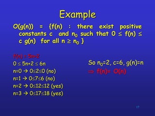 Example
O(g(n)) = {f(n) : there exist positive
constants c and n0 such that 0  f(n) 
c g(n) for all n  n0 }
f(n) = 5n+2
0  5n+2  6n
n=0  020 (no)
n=1  076 (no)
n=2  01212 (yes)
n=3  01718 (yes)
17
So n0=2, c=6, g(n)=n
 f(n)= O(n)
 