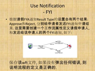 Use Notification
              - FYI
• 根据请假FYA通知Result Type的设置会有两个结果:
  Approve和Reject, 分别给申请者发送FYI通知申请结
  果. 这里需要创建一个工作流属性定义请假申请人,
  和发送给该申请人的两个FYI通知, 如下:




 保存该wft文件, 如果没有弹出任何错误, 则
 说明流程的定义是正确的.
 