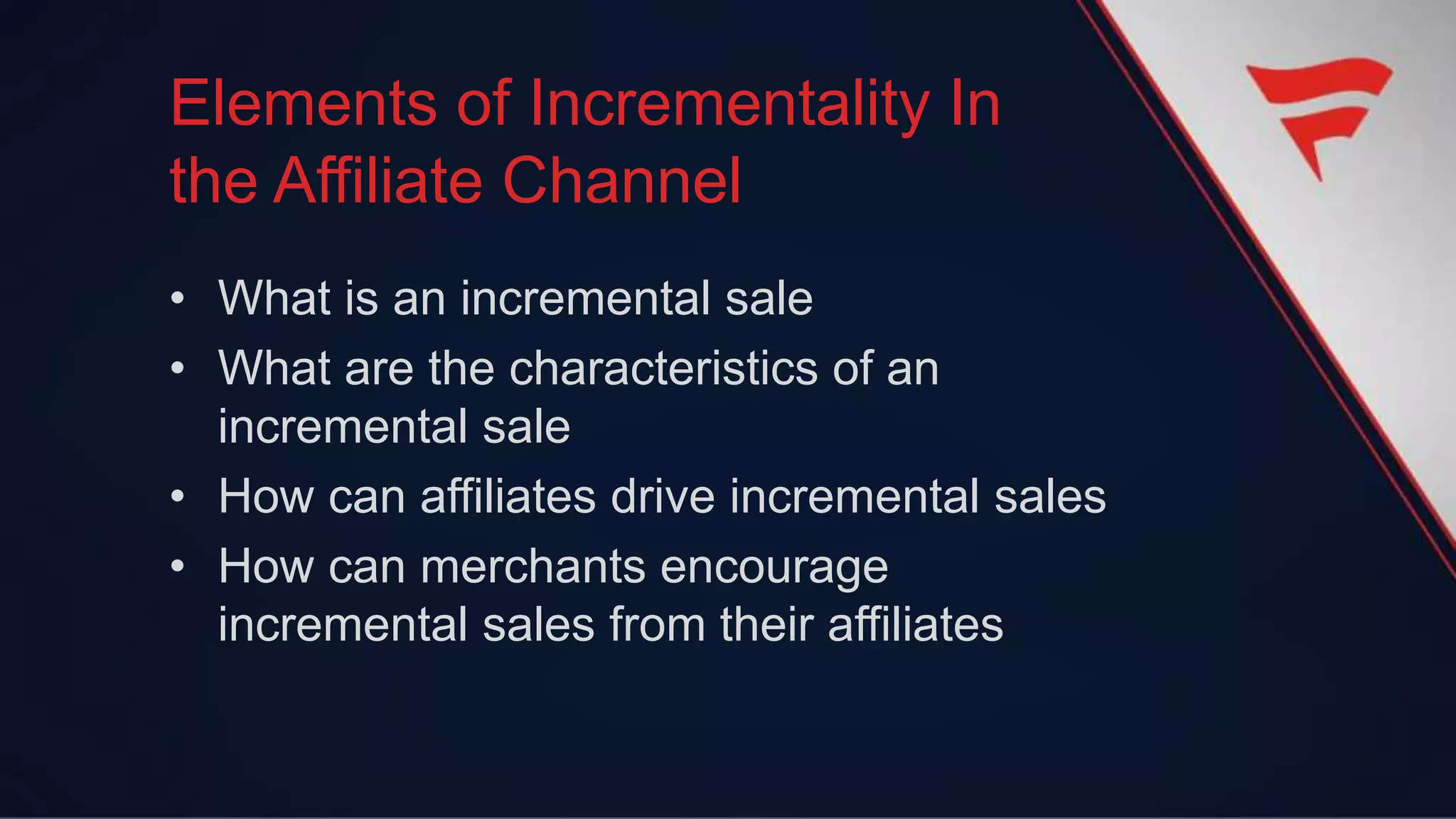 • What is an incremental sale
• What are the characteristics of an
incremental sale
• How can affiliates drive incremental sales
• How can merchants encourage
incremental sales from their affiliates
Elements of Incrementality In
the Affiliate Channel
 