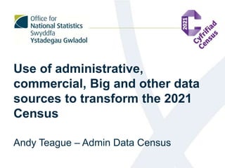 Use of administrative,
commercial, Big and other data
sources to transform the 2021
Census
Andy Teague – Admin Data Census
 