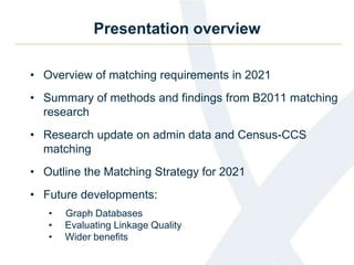 Presentation overview
• Overview of matching requirements in 2021
• Summary of methods and findings from B2011 matching
research
• Research update on admin data and Census-CCS
matching
• Outline the Matching Strategy for 2021
• Future developments:
• Graph Databases
• Evaluating Linkage Quality
• Wider benefits
 