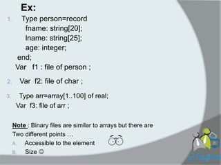 Ex: 
1. Type person=record 
fname: string[20]; 
lname: string[25]; 
age: integer; 
end; 
Var f1 : file of person ; 
2.Var f2: file of char ; 
3.Type arr=array[1..100] of real; 
Var f3: file of arr ; 
Note : Binary files are similar to arrays but there are 
Two different points … 
A. Accessible to the element 
B. Size  
 