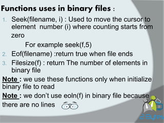 Functions uses in binary files : 
1.Seek(filename, i) : Used to move the cursor to element number (i) where counting starts from 
For example seek(f,5) 
2.Eof(filename) :return true when file ends 
3.Filesize(f) : return The number of elements in binary file 
Note : we use these functions only when initialize binary file to read 
Note : we don’t use eoln(f) in binary file because 
there are no lines 
zero 
 
