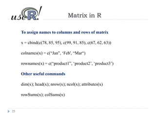 25
Matrix in R
To assign names to columns and rows of matrix
x = cbind(c(78, 85, 95), c(99, 91, 85), c(67, 62, 63))
colnames(x) = c(“Jan", ‘Feb', “Mar“)
rownames(x) = c(“product1”, ‘product2’, ‘product3’)
Other useful commands
dim(x); head(x); nrow(x); ncol(x); attributes(x)
rowSums(x); colSums(x)
 