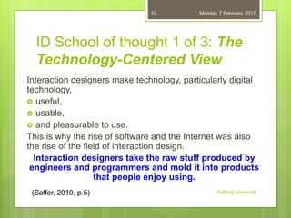 ID School of thought 1 of 3: The
Technology-Centered View
Interaction designers make technology, particularly digital
technology,
 useful,
 usable,
 and pleasurable to use.
This is why the rise of software and the Internet was also
the rise of the field of interaction design.
Interaction designers take the raw stuff produced by
engineers and programmers and mold it into products
that people enjoy using.
06-02-2017
Aalborg University
10
(Saffer, 2010, p.5)
 