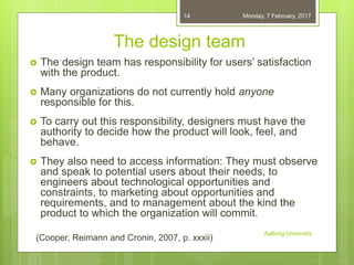 The design team
 The design team has responsibility for users’ satisfaction
with the product.
 Many organizations do not currently hold anyone
responsible for this.
 To carry out this responsibility, designers must have the
authority to decide how the product will look, feel, and
behave.
 They also need to access information: They must observe
and speak to potential users about their needs, to
engineers about technological opportunities and
constraints, to marketing about opportunities and
requirements, and to management about the kind the
product to which the organization will commit.
06-02-2017
Aalborg University
14
(Cooper, Reimann and Cronin, 2007, p. xxxii)
 