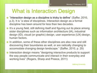 What is Interaction Design
 ”Interaction design as a discipline is tricky to define” (Saffer, 2010,
p.3). It is ”a stew of disciplines. Interaction design as a formal
discipline has been around for less than two decades.
 It’s a young field, still defining itself and figuring out its place among
sister disciplines such as information architecture (IA), industrial
design (ID), visual (or graphic) design, user experience (UX) design,
human factors.
 In addition, some of these other disciplines are also new and still
discovering their boundaries as well, or are radically changing to
accomodate changing design landscape.” (Saffer, 2010, p. 20)
 Interaction design means ”designing interactive products to support
the way people communicate and interact in their everyday and
working lives” (Rogers, Sharp and Preece, 2011)
06-02-2017
Aalborg University
2
 