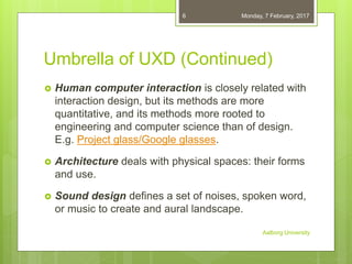 Umbrella of UXD (Continued)
 Human computer interaction is closely related with
interaction design, but its methods are more
quantitative, and its methods more rooted to
engineering and computer science than of design.
E.g. Project glass/Google glasses.
 Architecture deals with physical spaces: their forms
and use.
 Sound design defines a set of noises, spoken word,
or music to create and aural landscape.
06-02-2017
Aalborg University
6
 