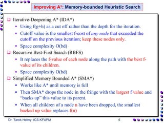 Improving A*: Memory-bounded Heuristic Search

  Iterative-Deepening A* (IDA*)
      Using f(g+h) as a cut off rather than the depth for the iteration.
      Cutoff value is the smallest f-cost of any node that exceeded the
      cutoff on the previous iteration; keep these nodes only.
      Space complexity O(bd)
  Recursive Best-First Search (RBFS)
      It replaces the f-value of each node along the path with the best f-
      value of its children.
      Space complexity O(bd)
  Simplified Memory Bounded A* (SMA*)
      Works like A* until memory is full
      Then SMA* drops the node in the fringe with the largest f value and
      “backs up” this value to its parent.
      When all children of a node n have been dropped, the smallest
      backed up value replaces f(n)
Dr. Tarek Helmy, ICS-KFUPM                              5
 