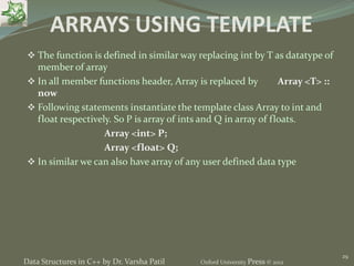 29
ARRAYS USING TEMPLATE
 The function is defined in similar way replacing int by T as datatype of
member of array
 In all member functions header, Array is replaced by Array <T> ::
now
 Following statements instantiate the template class Array to int and
float respectively. So P is array of ints and Q in array of floats.
Array <int> P;
Array <float> Q;
 In similar we can also have array of any user defined data type
Data Structures in C++ by Dr. Varsha Patil Oxford University Press © 2012
 