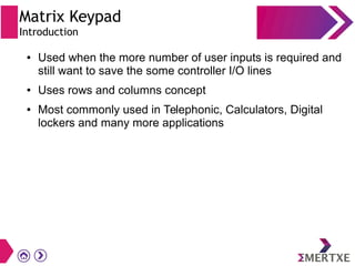 Matrix Keypad
Introduction
● Used when the more number of user inputs is required and
still want to save the some controller I/O lines
● Uses rows and columns concept
● Most commonly used in Telephonic, Calculators, Digital
lockers and many more applications
 