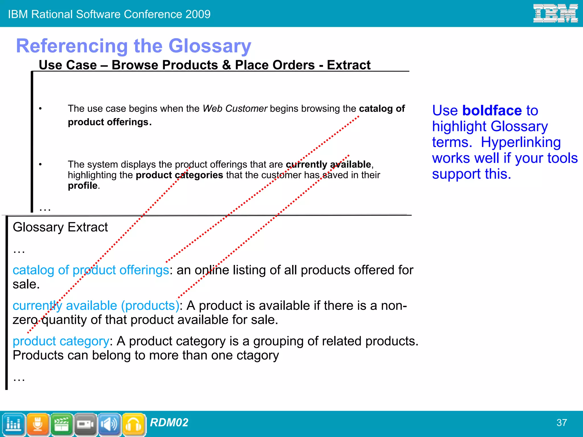 IBM Rational Software Conference 2009


 Referencing the Glossary
     Use Case – Browse Products & Place Orders - Extract


     •    The use case begins when the Web Customer begins browsing the catalog of   Use boldface to
          product offerings.
                                                                                     highlight Glossary
                                                                                     terms. Hyperlinking
     •    The system displays the product offerings that are currently available,    works well if your tools
          highlighting the product categories that the customer has saved in their   support this.
          profile.

     …
Glossary Extract
…
catalog of product offerings: an online listing of all products offered for
sale.
currently available (products): A product is available if there is a non-
zero quantity of that product available for sale.
product category: A product category is a grouping of related products.
Products can belong to more than one ctagory
…


                            RDM02                                                                        37
 