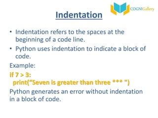 Indentation
• Indentation refers to the spaces at the
beginning of a code line.
• Python uses indentation to indicate a block of
code.
Example:
if 7 > 3:
print(“Seven is greater than three *** ")
Python generates an error without indentation
in a block of code.
 