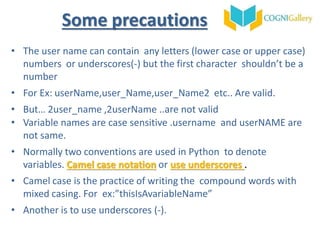 • The user name can contain any letters (lower case or upper case)
numbers or underscores(-) but the first character shouldn’t be a
number
• For Ex: userName,user_Name,user_Name2 etc.. Are valid.
• But… 2user_name ,2userName ..are not valid
• Variable names are case sensitive .username and userNAME are
not same.
• Normally two conventions are used in Python to denote
variables. Camel case notation or use underscores .
• Camel case is the practice of writing the compound words with
mixed casing. For ex:”thisIsAvariableName”
• Another is to use underscores (-).
Some precautions
 