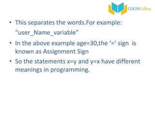 • This separates the words.For example:
“user_Name_variable”
• In the above example age=30,the ‘=‘ sign is
known as Assignment Sign
• So the statements x=y and y=x have different
meanings in programming.
 
