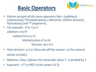 Basic Operators
• Python accepts all the basic operators like + (addition),
(subtraction),*(multiplication), / (division), //(floor division),
%(modulus) and **(exponent).
• For example : if x= 7,y=2
addition: x+y=9
subtraction:x-y=5
Multiplication:x*y=14
Division: x/y=3.5
• Floor division: x // y=3(rounds off the answer to the nearest
whole number)
• Modulus: x%y= 1(Gives the remainder when 7 is divided by 2
• Exponent : x**y=49(7 to the power of 2)
 