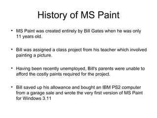 History of MS Paint

MS Paint was created entirely by Bill Gates when he was only
11 years old.

Bill was assigned a class project from his teacher which involved
painting a picture.

Having been recently unemployed, Bill's parents were unable to
afford the costly paints required for the project.

Bill saved up his allowance and bought an IBM PS2 computer
from a garage sale and wrote the very first version of MS Paint
for Windows 3.11
 