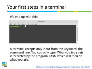 Your first steps in a terminal
We end up with this:

A terminal accepts only input from the keyboard, the
command line. You can only type. What you type gets
interpreted by the program Bash, which will then do
what you ask.
http://en.wikipedia.org/wiki/Bash_%28Unix_shell%29

 