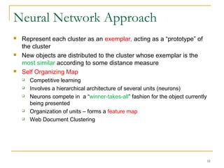 Neural Network Approach
 Represent each cluster as an exemplar, acting as a “prototype” of
the cluster
 New objects are distributed to the cluster whose exemplar is the
most similar according to some distance measure
 Self Organizing Map
 Competitive learning
 Involves a hierarchical architecture of several units (neurons)
 Neurons compete in a “winner-takes-all” fashion for the object currently
being presented
 Organization of units – forms a feature map
 Web Document Clustering
11
 