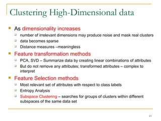 Clustering High-Dimensional data
 As dimensionality increases
 number of irrelevant dimensions may produce noise and mask real clusters
 data becomes sparse
 Distance measures –meaningless
 Feature transformation methods
 PCA, SVD – Summarize data by creating linear combinations of attributes
 But do not remove any attributes; transformed attributes – complex to
interpret
 Feature Selection methods
 Most relevant set of attributes with respect to class labels
 Entropy Analysis
 Subspace Clustering – searches for groups of clusters within different
subspaces of the same data set
13
 
