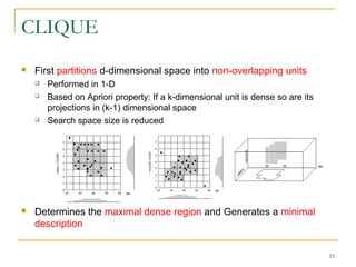 CLIQUE
 First partitions d-dimensional space into non-overlapping units
 Performed in 1-D
 Based on Apriori property: If a k-dimensional unit is dense so are its
projections in (k-1) dimensional space
 Search space size is reduced
 Determines the maximal dense region and Generates a minimal
description
15
 