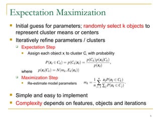 Expectation Maximization
 Initial guess for parameters; randomly select k objects to
represent cluster means or centers
 Iteratively refine parameters / clusters
 Expectation Step
 Assign each object xi to cluster Ck with probability
where
 Maximization Step
 Re-estimate model parameters
 Simple and easy to implement
 Complexity depends on features, objects and iterations
5
 