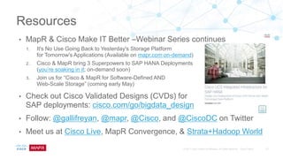 • MapR & Cisco Make IT Better –Webinar Series continues
1. It's No Use Going Back to Yesterday's Storage Platform
for Tomorrow's Applications (Available on mapr.com on-demand)
2. Cisco & MapR bring 3 Superpowers to SAP HANA Deployments
(you’re soaking in it; on-demand soon)
3. Join us for “Cisco & MapR for Software-Defined AND
Web-Scale Storage” (coming early May)
• Check out Cisco Validated Designs (CVDs) for
SAP deployments: cisco.com/go/bigdata_design
• Follow: @gallifreyan, @mapr, @Cisco, and @CiscoDC on Twitter
• Meet us at Cisco Live, MapR Convergence, & Strata+Hadoop World
Resources
 