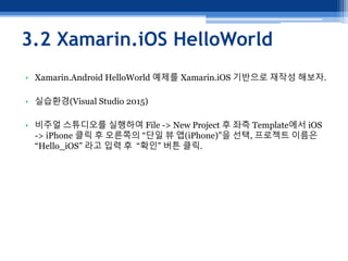 3.2 Xamarin.iOS HelloWorld
• Xamarin.Android HelloWorld 예제를 Xamarin.iOS 기반으로 재작성 해보자.
• 실습환경(Visual Studio 2015)
• 비주얼 스튜디오를 실행하여 File -> New Project 후 좌측 Template에서 iOS
-> iPhone 클릭 후 오른쪽의 “단일 뷰 앱(iPhone)”을 선택, 프로젝트 이름은
“Hello_iOS” 라고 입력 후 “확인” 버튼 클릭.
 