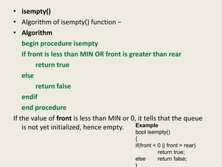 • isempty()
• Algorithm of isempty() function −
• Algorithm
begin procedure isempty
if front is less than MIN OR front is greater than rear
return true
else
return false
endif
end procedure
If the value of front is less than MIN or 0, it tells that the queue
is not yet initialized, hence empty. Example
bool isempty()
{
if(front < 0 || front > rear)
return true;
else return false;
 