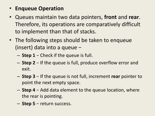 • Enqueue Operation
• Queues maintain two data pointers, front and rear.
Therefore, its operations are comparatively difficult
to implement than that of stacks.
• The following steps should be taken to enqueue
(insert) data into a queue −
– Step 1 − Check if the queue is full.
– Step 2 − If the queue is full, produce overflow error and
exit.
– Step 3 − If the queue is not full, increment rear pointer to
point the next empty space.
– Step 4 − Add data element to the queue location, where
the rear is pointing.
– Step 5 − return success.
 