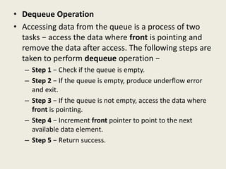 • Dequeue Operation
• Accessing data from the queue is a process of two
tasks − access the data where front is pointing and
remove the data after access. The following steps are
taken to perform dequeue operation −
– Step 1 − Check if the queue is empty.
– Step 2 − If the queue is empty, produce underflow error
and exit.
– Step 3 − If the queue is not empty, access the data where
front is pointing.
– Step 4 − Increment front pointer to point to the next
available data element.
– Step 5 − Return success.
 