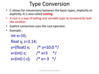 Type Conversion
• C allows for conversions between the basic types, implicitly or
explicitly. It is also called casting.
• A cast is a way of telling one variable type to temporarily look
like another.
• Explicit conversion uses the cast operator.
• Example :
int x=10;
float y, z=3.14;
y=(float) x; /* y=10.0 */
x=(int) z; /* x=3 */
x=(int) (-z); /* x=-3 */
Dr. Muhammad Yousaf Hamza
 