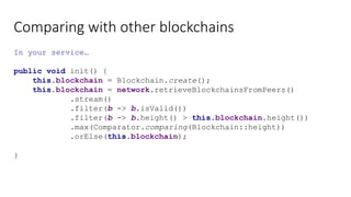 Comparing with other blockchains
In your service…
public void init() {
this.blockchain = Blockchain.create();
this.blockchain = network.retrieveBlockchainsFromPeers()
.stream()
.filter(b -> b.isValid())
.filter(b -> b.height() > this.blockchain.height())
.max(Comparator.comparing(Blockchain::height))
.orElse(this.blockchain);
}
 