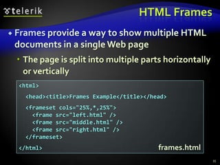 HTML Frames
 Frames provide a way to show multiple HTML
 documents in a single Web page
  The page is split into multiple parts horizontally
   or vertically
  <html>
   <head><title>Frames Example</title></head>
   <frameset cols="25%,*,25%">
     <frame src="left.html" />
     <frame src="middle.html" />
     <frame src="right.html" />
   </frameset>
  </html>                                 frames.html
                                                        35
 