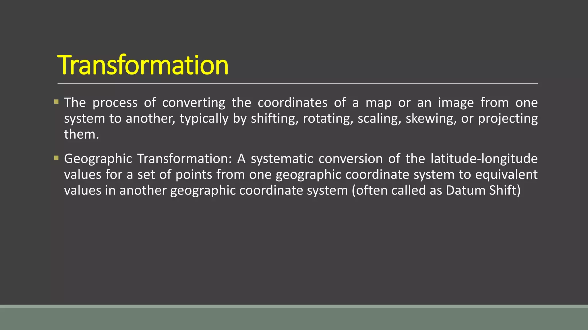 Transformation
 The process of converting the coordinates of a map or an image from one
system to another, typically by shifting, rotating, scaling, skewing, or projecting
them.
 Geographic Transformation: A systematic conversion of the latitude-longitude
values for a set of points from one geographic coordinate system to equivalent
values in another geographic coordinate system (often called as Datum Shift)
 