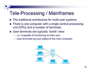 Tele-Processing / Mainframes
 The traditional architecture for multi-user systems
 There is one computer with a single central processing
unit (CPU) and a number of terminals
 User terminals are typically ‘dumb’ ones
 i.e. incapable of functioning on their own.
 User terminals are just cabled to the main computer.
13
 