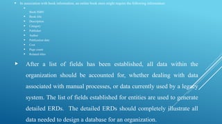  In association with book information, an online book store might require the following information:

Book ISBN
 Book title
 Description
 Category
 Publisher
 Author
 Publication date
 Cost
 Page count
 Related titles
 After a list of fields has been established, all data within the
organization should be accounted for, whether dealing with data
associated with manual processes, or data currently used by a legacy
system. The list of fields established for entities are used to generate
detailed ERDs. The detailed ERDs should completely illustrate all
data needed to design a database for an organization.
 