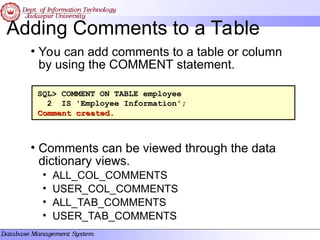 Adding Comments to a Table
• You can add comments to a table or column
by using the COMMENT statement.
• Comments can be viewed through the data
dictionary views.
• ALL_COL_COMMENTS
• USER_COL_COMMENTS
• ALL_TAB_COMMENTS
• USER_TAB_COMMENTS
SQL> COMMENT ON TABLE employee
2 IS 'Employee Information';
Comment created.
Comment created.
 