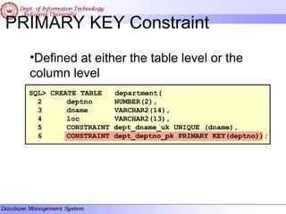 PRIMARY KEY Constraint
•Defined at either the table level or the
column level
SQL> CREATE TABLE department(
2 deptno NUMBER(2),
3 dname VARCHAR2(14),
4 loc VARCHAR2(13),
5 CONSTRAINT dept_dname_uk UNIQUE (dname),
6 CONSTRAINT dept_deptno_pk PRIMARY KEY(deptno));
 